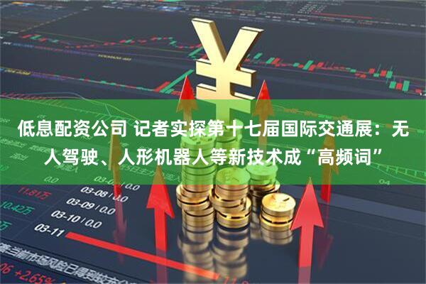 低息配资公司 记者实探第十七届国际交通展：无人驾驶、人形机器人等新技术成“高频词”