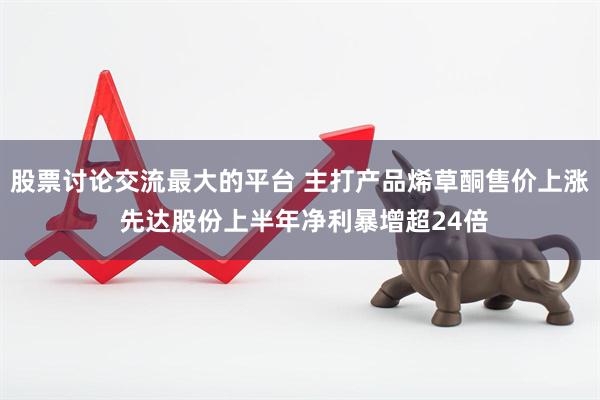 股票讨论交流最大的平台 主打产品烯草酮售价上涨 先达股份上半年净利暴增超24倍