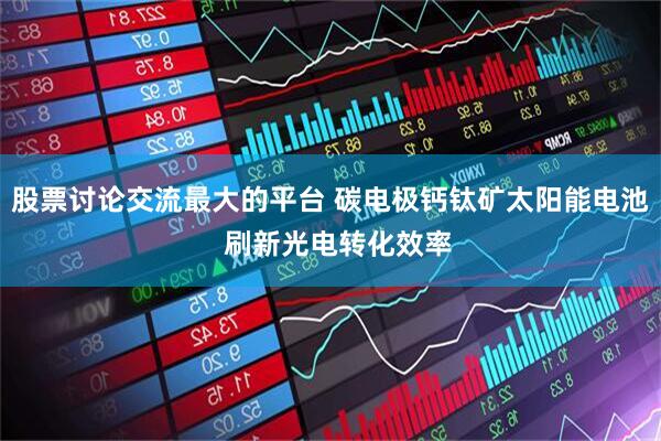 股票讨论交流最大的平台 碳电极钙钛矿太阳能电池  刷新光电转化效率