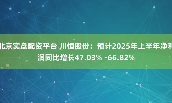 北京实盘配资平台 川恒股份：预计2025年上半年净利润同比增长47.03% -66.82%