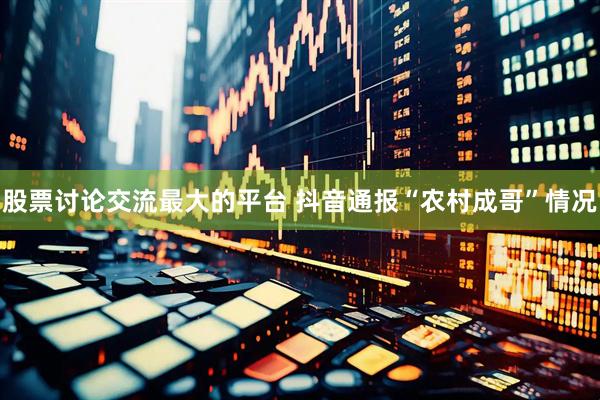 股票讨论交流最大的平台 抖音通报“农村成哥”情况