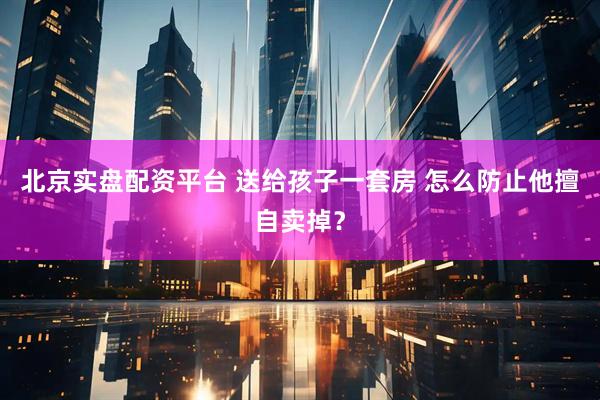 北京实盘配资平台 送给孩子一套房 怎么防止他擅自卖掉？