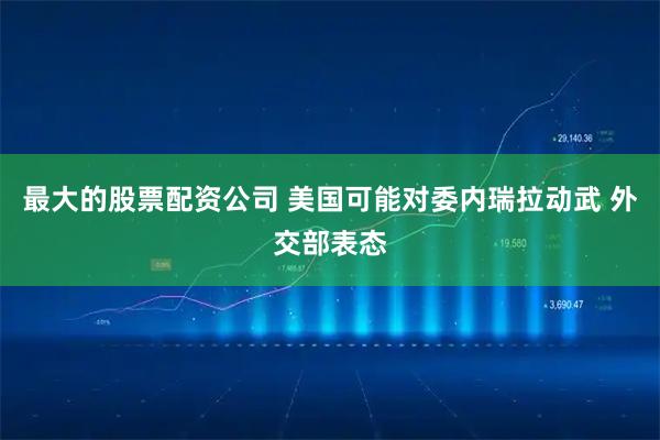 最大的股票配资公司 美国可能对委内瑞拉动武 外交部表态
