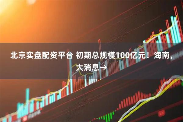 北京实盘配资平台 初期总规模100亿元！海南，大消息→