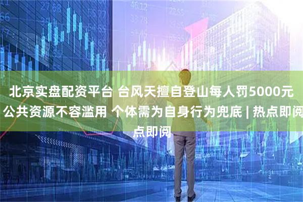 北京实盘配资平台 台风天擅自登山每人罚5000元 公共资源不容滥用 个体需为自身行为兜底 | 热点即阅