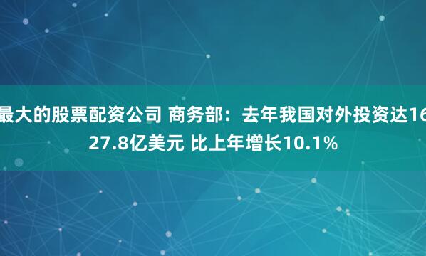 最大的股票配资公司 商务部：去年我国对外投资达1627.8亿美元 比上年增长10.1%