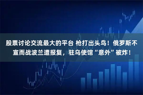 股票讨论交流最大的平台 枪打出头鸟！俄罗斯不宣而战波兰遭报复，驻乌使馆“意外”被炸！