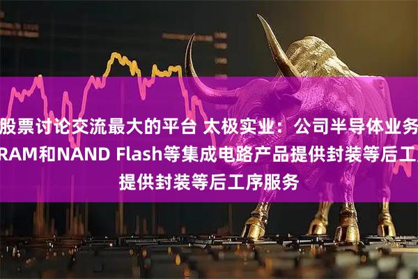 股票讨论交流最大的平台 太极实业：公司半导体业务系为DRAM和NAND Flash等集成电路产品提供封装等后工序服务