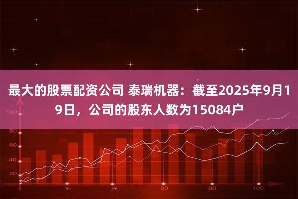 最大的股票配资公司 泰瑞机器：截至2025年9月19日，公司的股东人数为15084户