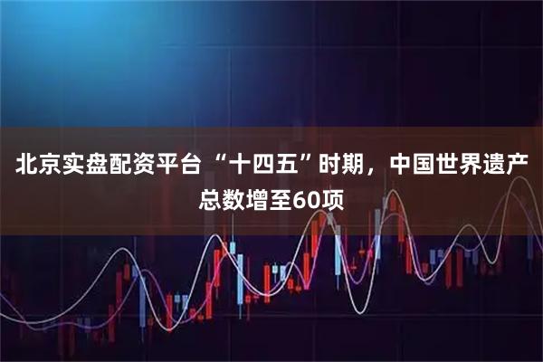 北京实盘配资平台 “十四五”时期，中国世界遗产总数增至60项