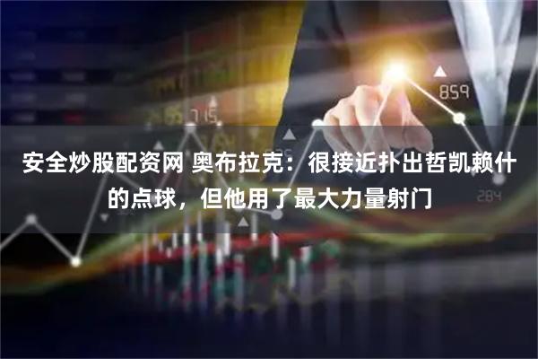 安全炒股配资网 奥布拉克：很接近扑出哲凯赖什的点球，但他用了最大力量射门