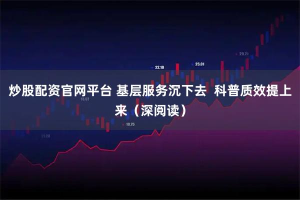 炒股配资官网平台 基层服务沉下去  科普质效提上来（深阅读）